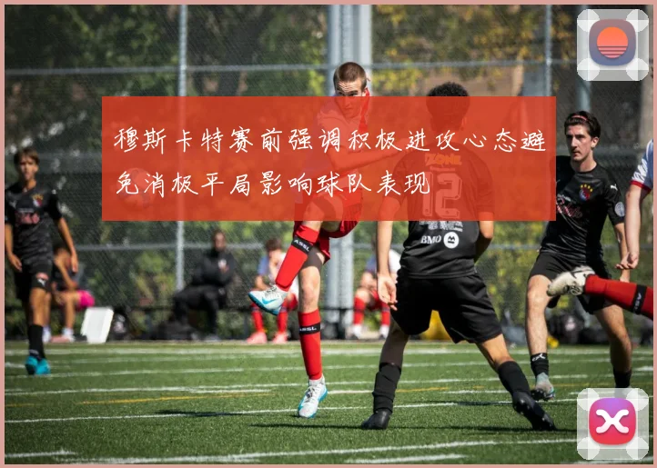 穆斯卡特赛前强调积极进攻心态避免消极平局影响球队表现