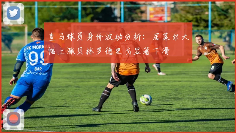 皇马球员身价波动分析：居莱尔大幅上涨贝林罗德里戈显著下滑