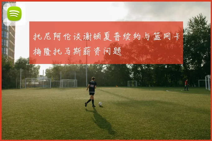 托尼阿伦谈谢顿夏普续约与篮网卡梅隆托马斯薪资问题