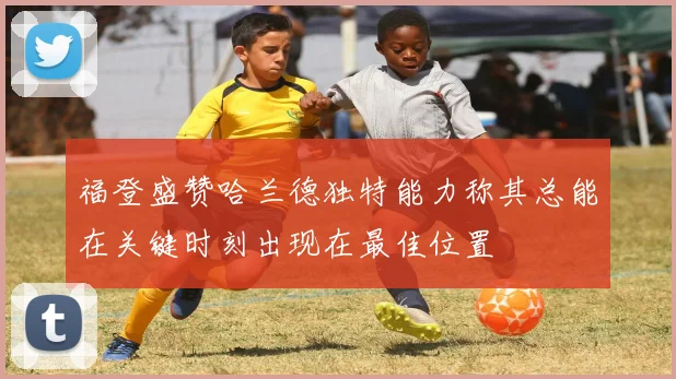 福登盛赞哈兰德独特能力称其总能在关键时刻出现在最佳位置