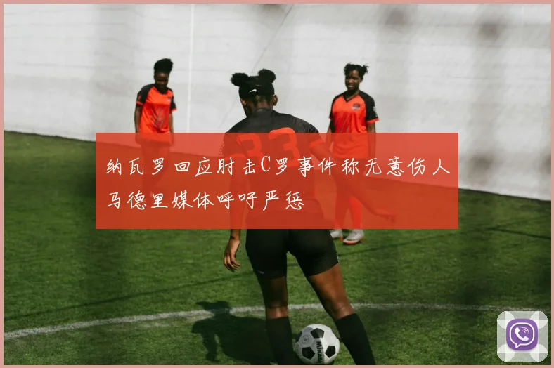 纳瓦罗回应肘击C罗事件称无意伤人马德里媒体呼吁严惩