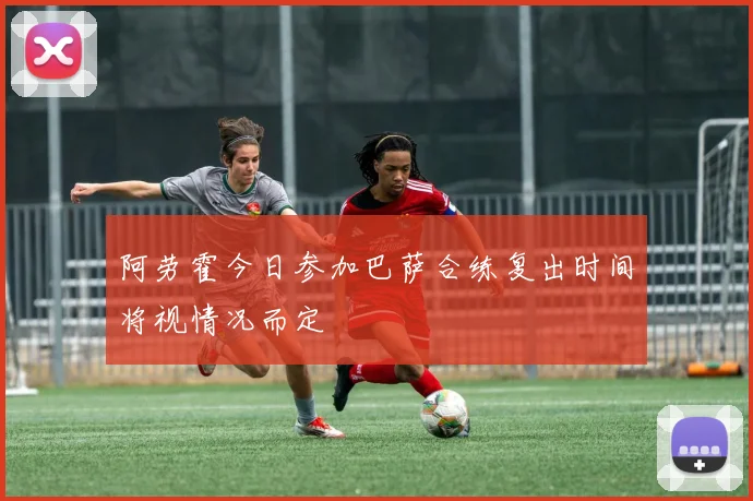 阿劳霍今日参加巴萨合练复出时间将视情况而定