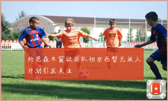 约恩森冬窗欲离队切尔西暂无放人计划引发关注