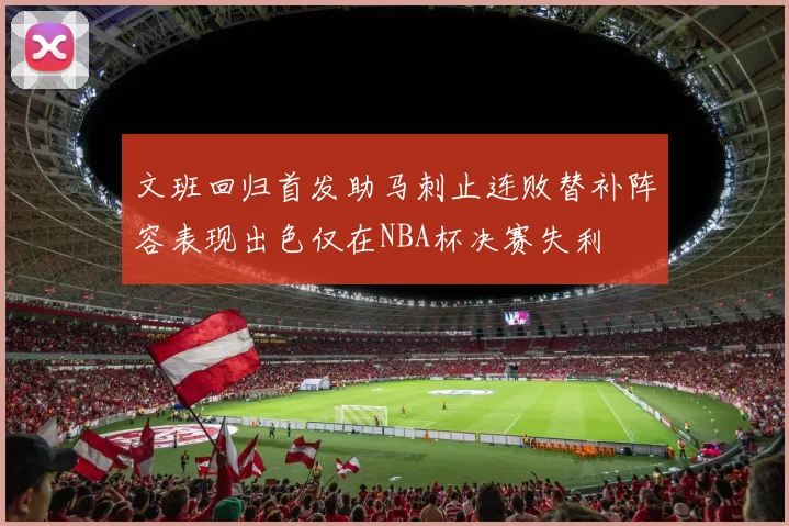 文班回归首发助马刺止连败替补阵容表现出色仅在NBA杯决赛失利