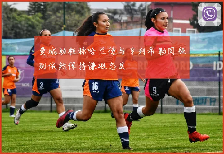 曼城助教称哈兰德与亨利希勒同级别依然保持谦逊态度