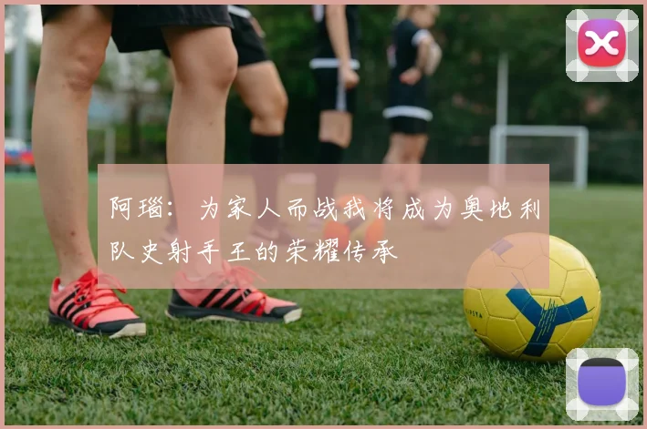 阿瑙：为家人而战我将成为奥地利队史射手王的荣耀传承