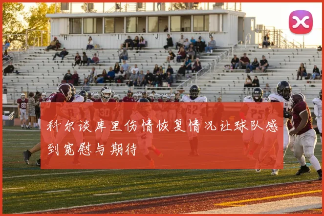 科尔谈库里伤情恢复情况让球队感到宽慰与期待