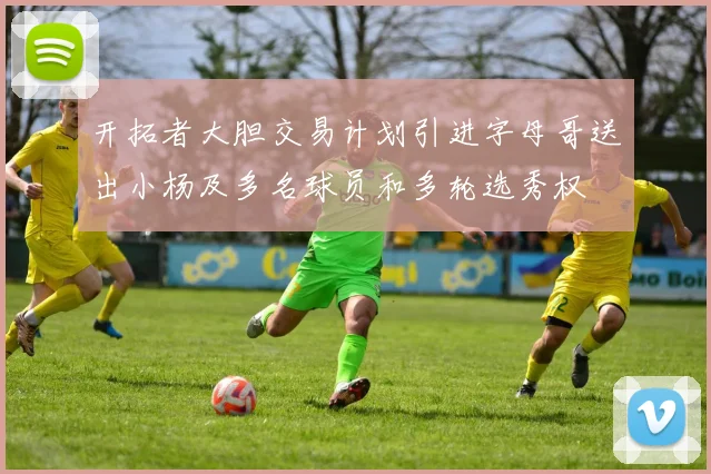开拓者大胆交易计划引进字母哥送出小杨及多名球员和多轮选秀权