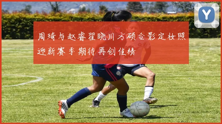 周琦与赵睿翟晓川方硕合影定妆照迎新赛季期待再创佳绩