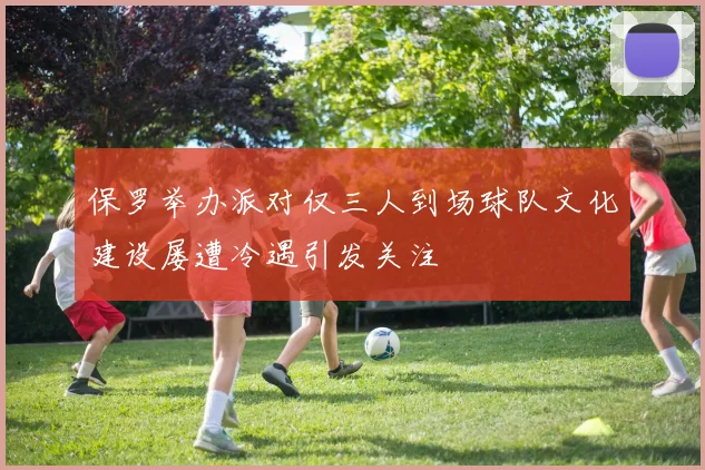 保罗举办派对仅三人到场球队文化建设屡遭冷遇引发关注