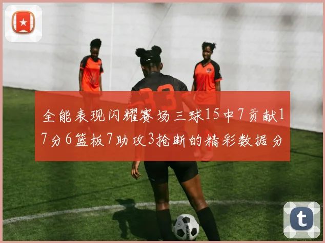 全能表现闪耀赛场三球15中7贡献17分6篮板7助攻3抢断的精彩数据分析