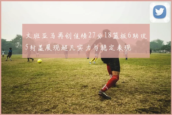 文班亚马再创佳绩27分18篮板6助攻5封盖展现超凡实力与稳定表现