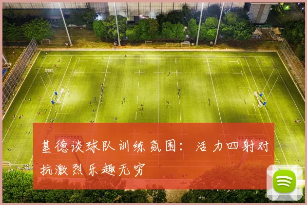 基德谈球队训练氛围：活力四射对抗激烈乐趣无穷