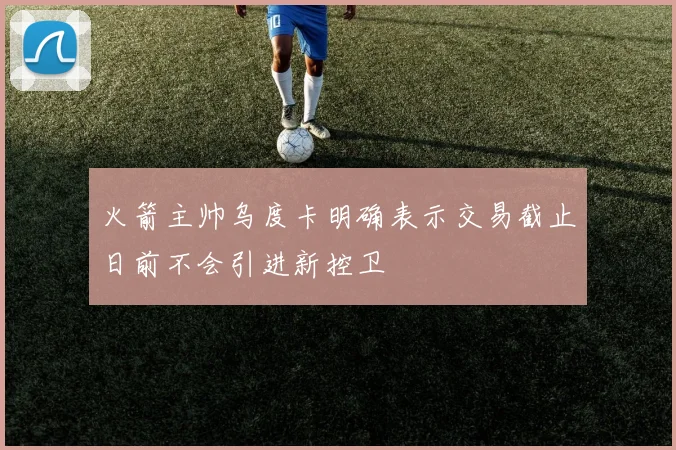 火箭主帅乌度卡明确表示交易截止日前不会引进新控卫