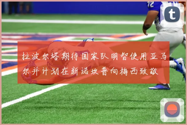 拉波尔塔期待国家队明智使用亚马尔并计划在新诺坎普向梅西致敬