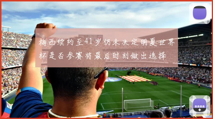 梅西续约至41岁仍未决定明夏世界杯是否参赛将最后时刻做出选择