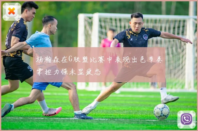 杨瀚森在G联盟比赛中表现出色节奏掌控力强未显疲态
