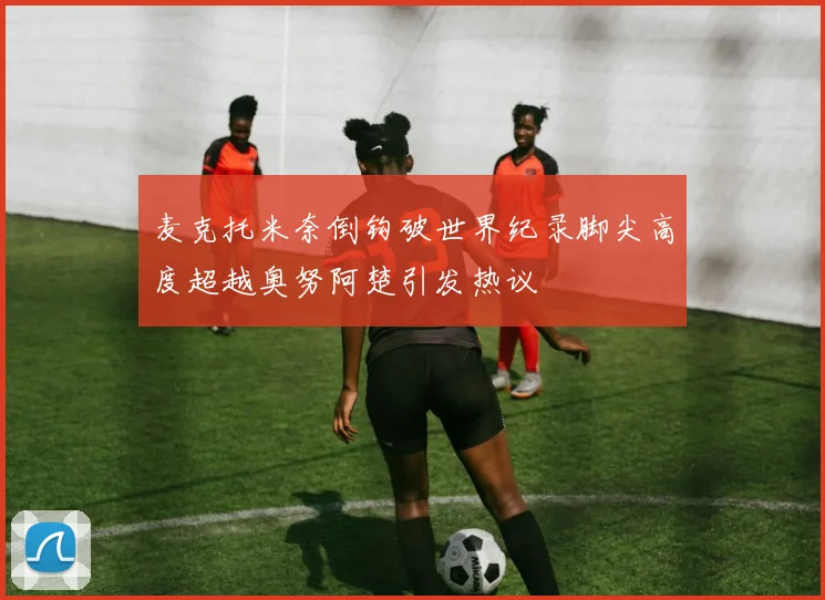 麦克托米奈倒钩破世界纪录脚尖高度超越奥努阿楚引发热议