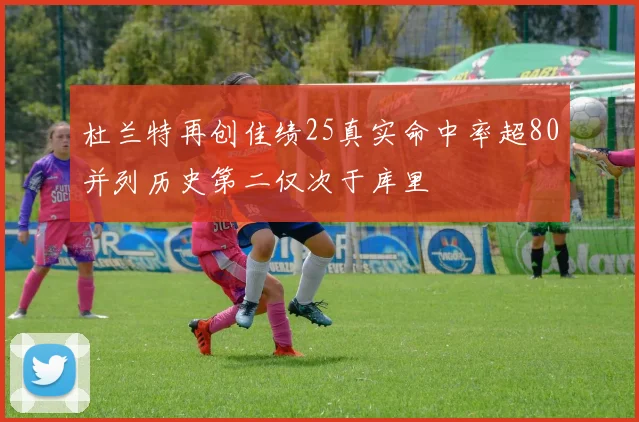 杜兰特再创佳绩25真实命中率超80并列历史第二仅次于库里