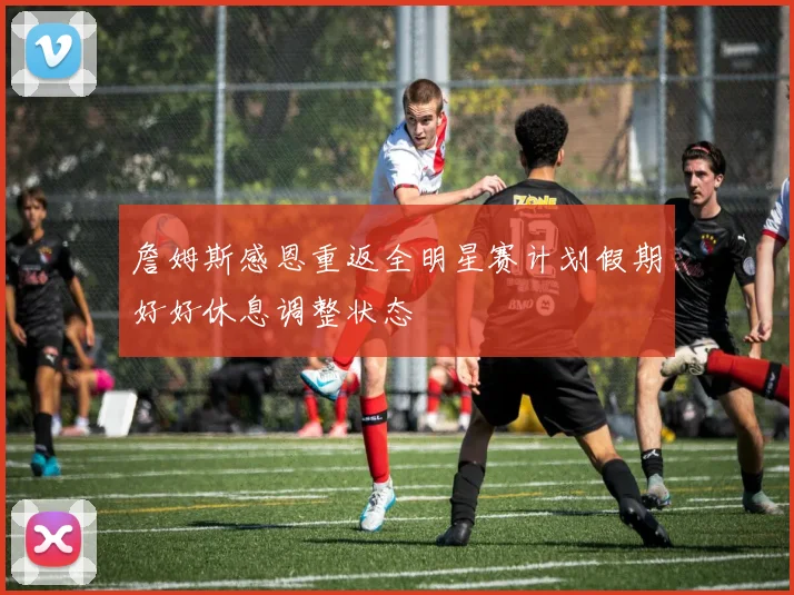 詹姆斯感恩重返全明星赛计划假期好好休息调整状态