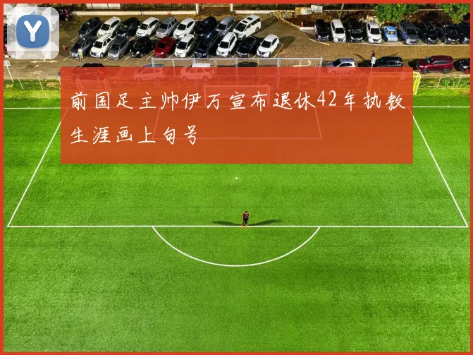 前国足主帅伊万宣布退休42年执教生涯画上句号