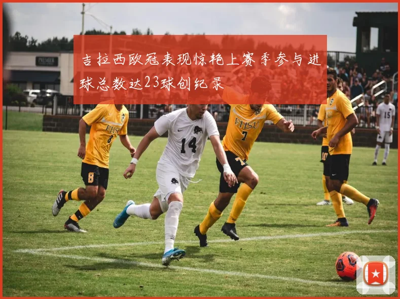 吉拉西欧冠表现惊艳上赛季参与进球总数达23球创纪录