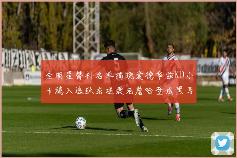 全明星替补名单揭晓爱德华兹KD小卡稳入选狄龙逆袭老詹哈登成黑马