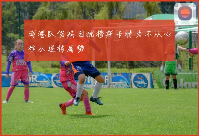 海港队伤病困扰穆斯卡特力不从心难以逆转局势