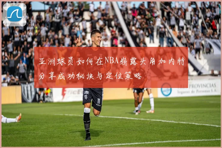 亚洲球员如何在NBA崭露头角加内特分享成功秘诀与定位策略